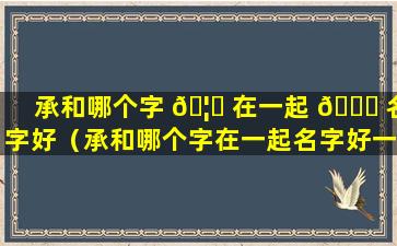 承和哪个字 🦅 在一起 🐈 名字好（承和哪个字在一起名字好一点）